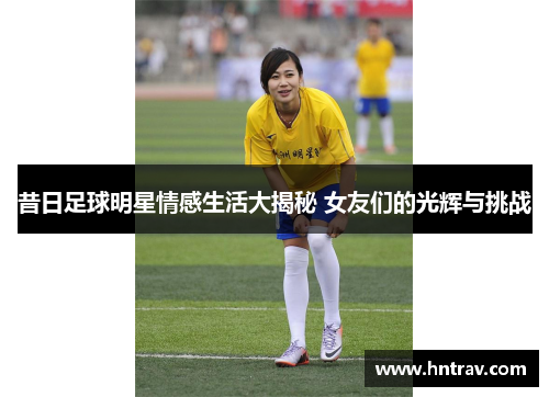 昔日足球明星情感生活大揭秘 女友们的光辉与挑战