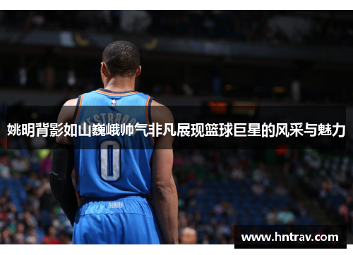 姚明背影如山巍峨帅气非凡展现篮球巨星的风采与魅力