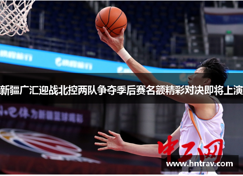新疆广汇迎战北控两队争夺季后赛名额精彩对决即将上演
